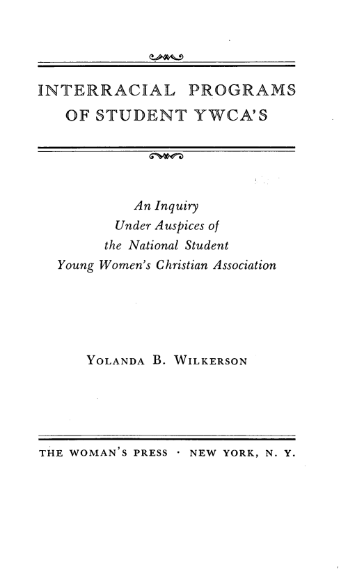 handle is hein.civil/intrywca0001 and id is 1 raw text is: 




INTERRACIAL PROGRAMS

   OF STUDENT YWCA'S





           An Inquiry
         Under Auspices of
         the National Student
  Young Women's Christian Association


YOLANDA B. WILKERSON


THE WOMAN'S PRESS NEW YORK, N. Y.


