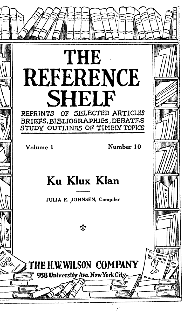 handle is hein.civil/kukxkn0001 and id is 1 raw text is: THE
REFERENCE
SHELF
REPRINTS OF SELECTED ARTICLES
BRIEFS, BIBLIOGRAPHI-S, DEBATES
STUDY OUTLINES OF TIMNLY TOPICS
Volume 1          Number 10
Ku Klux Klan
JULIA E. JOHNSEN, Compiler
THE H.WWILSON COMPANY
958 University Ave.NvYorkCify


