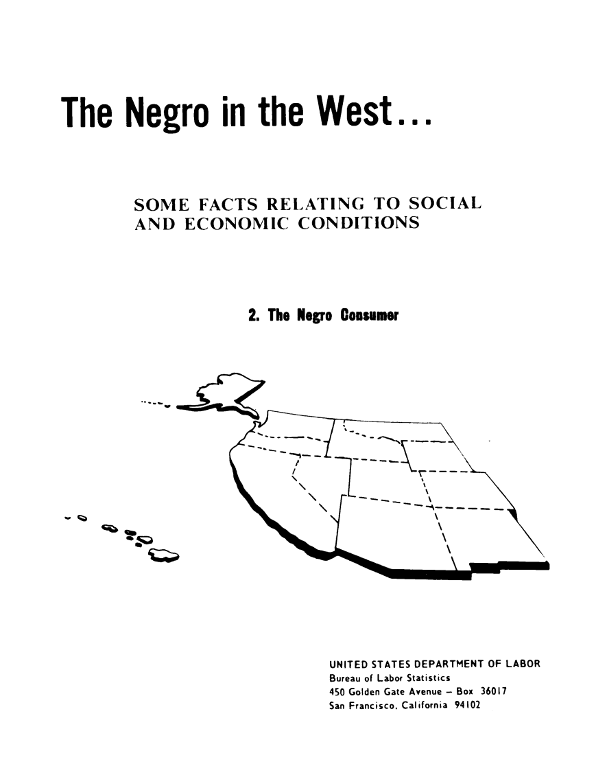 handle is hein.civil/ngoitewst0002 and id is 1 raw text is: The Negro in the West...
SOME FACTS RELATING TO SOCIAL
AND ECONOMIC CONDITIONS
2. The Negro Consumer

UNITED STATES DEPARTMENT OF LABOR
Bureau of Labor Statistics
450 Golden Gate Avenue - Box 36017
San Francisco, California 94102

4
.Q



