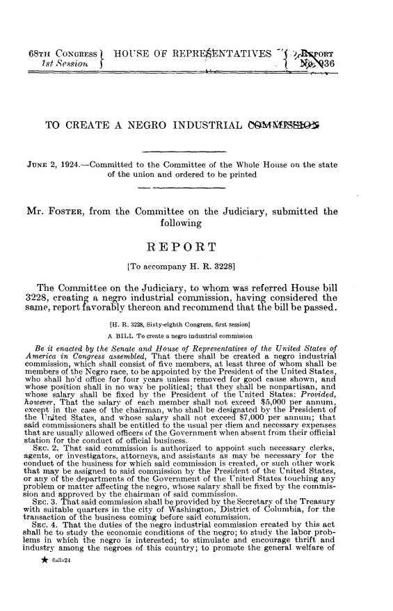 handle is hein.civil/nlcnc0001 and id is 1 raw text is: 




68TH CONGRESS j      HOUSE OF REPRESENTATIVES -'                 R vA 'or
     7st Se. sion f                                        .         36






     TO CREATE A NEGRO INDUSTRIAL MMUTSS1O



 JUNE 2, 1924.-Committed to the Committee of the Whole House on the state
                    of the union and ordered to be printed



 Mr. FOSTER, from the Committee on the Judiciary, submitted the
                                following


                             REPORT

                         [To accompany H. R. 3228]

   The Committee on the Judiciary, to whom was referred House bill
 3228, creating a negro industrial commission, having considered the
 same, report favorably thereon and recommend that die bill be passed.

                    [1. R. 3228, Sixty-eighth Congress, first session]
                    A BILL To create a negro industrial commission
   Be it enacted by the Senate and House of Representatives of the United States of
 America in Congress assembled, That there shall be created a negro industrial
 commission, which shall consist of five members, at least three of whom shall be
 members of the Negro race, to be appointed by the President of the United States,
 who shall ho'd office for four years unless removed for good cause shown, and
 whose position shall in no way be political; that they shall be nonpartisan, and
 whose salary shall be fixed by the President of the United States: Provided,
 however, That the salary of each member shall not exceed $5,000 per annum,
 except in the case of the chairman, who shall be designated by the President of
 the United States, and whose salary shall not exceed $7,000 per annum; that
 said commissioners shall be entitled to the usual per diem and necessary expenses
 that are usually allowed officers of the Government when absent from their official
 station for the conduct of official business.
 SEC. 2. That said commission is authorized to appoint such necessary clerks,
 agents, or investigators, attorneys, and assistants as may be necessary for the
 conduct of the business for which said commission is created, or such other work
 that may be assigned to said commission by the President of the United States,
 or any of the departments of the Government of the United States touching any
 problem or matter affecting the negro, whose salary shall be fixed by the commis-
 sion and approved by the chairman of said commission.
 SEC. 3. That said commission shall be provided by the Secretary of the Treasury
 with suitable quarters in the city of Washington, District of Columbia, for the
 transaction of the business coming before said commission.
 SEc. 4. That the duties of the negro industrial commission created by this act
 shall be to study the economic conditions of the negro; to study the labor prob-
 lems in which the negro is interested; to stimulate and encourage thrift and
industry among the negroes of this country; to promote the general welfare of
    *   -32


