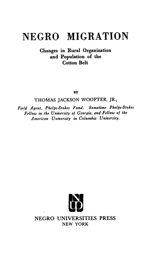 handle is hein.civil/nmcro0001 and id is 1 raw text is: 






  NEGRO MIGRATION

        Changes in Rural Organization
            and Population of the
                 Cotton Belt





                     BY
      THOMAS   JACKSON  WOOFTER,  JR.,
Field Agent, Phelps-Stokes Fund. Sometime Phelps-Stokes
  Fellow in the University of Georgia, and Fellow of the
     American University in Columbia University.


NEGRO   UNIVERSITIES PRESS
          NEW  YORK


