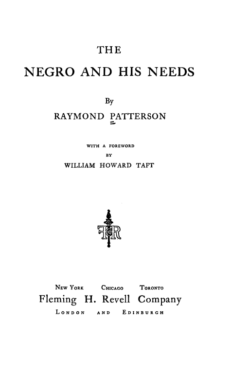 handle is hein.civil/noadhsnds0001 and id is 1 raw text is: 



             THE

NEGRO AND HIS NEEDS


               By
     RAYMOND PATTERSON


    WITH A FOREWORD
        BY
WILLIAM HOWARD TAFT






         D


NEW YORK CHICAGO TORONTO


Fleming


H. Revell


Company


LONDON  AND EDINBURGH


