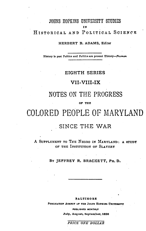 handle is hein.civil/nsotepsof0001 and id is 1 raw text is: JOHNS HOPKINS UNIVERSITY STUDIES
IN
HISTORICAL AND POLITICAL SCIENCE
HERBERT B. ADAMS, Editor
History is past Politics and Politics are present History-Freeman
EIGHTH SERIES
VII-VIII-IX
NOTES ON THE PROGRESS
OF THE
COLORED PEOPLE OF MARYLAND
SINCE THE WAR
A SUPPLEMENT TO THE NEGRO IN MARYLAND. A STUDY
OF THE INSTITUTION OF SLAVERY
BY JEFFREY R. BRACKETT, PH. D.
BALTIMORE
PUBLICATION AGENCY UP TIIE JODNS HOPKINS UNIVERSnT
PUBLISHED MONTHLY
July, August, September, 1890
PRICE ONE DOLLAR


