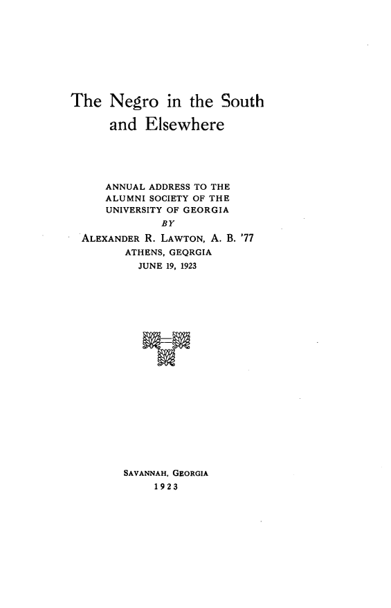 handle is hein.civil/nsuel0001 and id is 1 raw text is: 










The   Negro in the South

      and  Elsewhere






      ANNUAL ADDRESS TO THE
      ALUMNI SOCIETY OF THE
      UNIVERSITY OF GEORGIA
              BY

  ALEXANDER R. LAWTON, A. B. '77
        ATHENS, GEQRGIA
          JUNE 19, 1923























        SAVANNAH, GEORGIA
             1923


