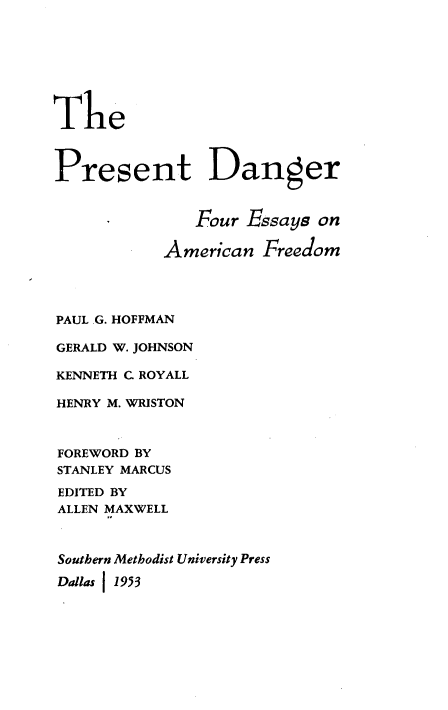 handle is hein.civil/pdfeaf0001 and id is 1 raw text is: 








The



Present Danger


               Four Essays  on

            American  Freedom




PAUL .G. HOFFMAN

GERALD W. JOHNSON

KENNETH C ROYALL

HENRY M. WRISTON



FOREWORD BY
STANLEY MARCUS

EDITED BY
ALLEN MAXWELL



Southern Methodist University Press

Dallas 1953


