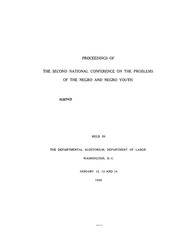 handle is hein.civil/psotesndnl0001 and id is 1 raw text is: PROCEEDINGS OF
THE SECOND NATIONAL CONFERENCE ON THE PROBLEMS
OF THE NEGRO AND NEGRO YOUTH
RESERVED
HELD IN
THE DEPARTMENTAL AUDITORIUM, DEPARTMENT OF LABOR
WASHINGTON, D. C.
JANUARY 12, 13 AND 14
1939


