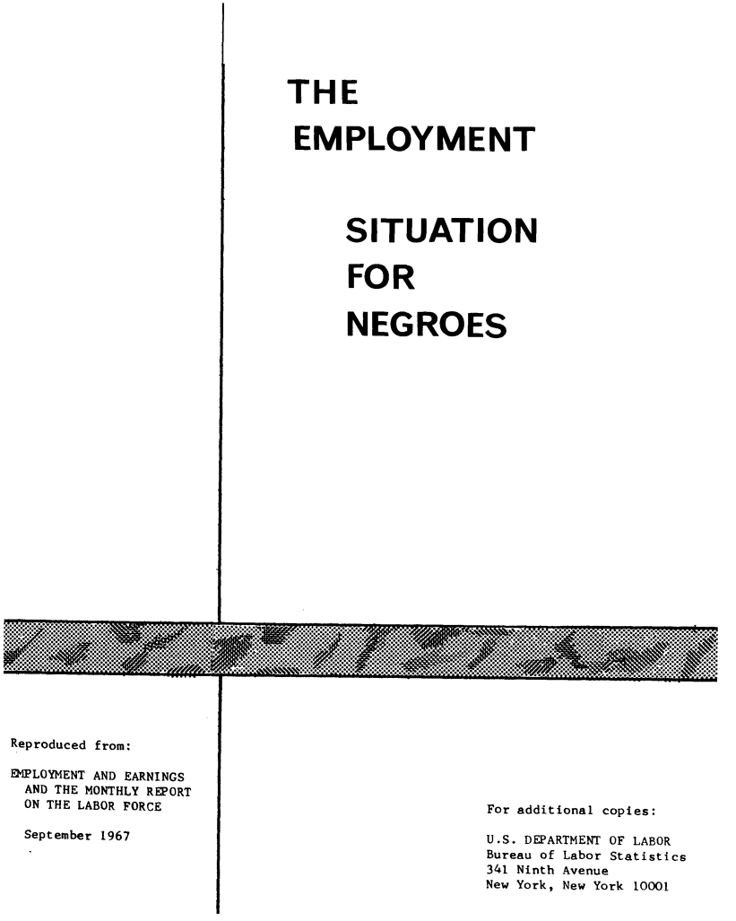 handle is hein.civil/ptgns0001 and id is 1 raw text is: 

















































Reproduced from:


EMPLOYMENT AND EARNINGS
AND THE MONTHLY REPORT
ON THE LABOR FORCE


September 1967


THE


EMPLOYMENT


SITUATION


FOR


NEGROES


For additional copies:

U.S. DEPARTMENT OF LABOR
Bureau of Labor Statistics
341 Ninth Avenue
New York, New York 10001


