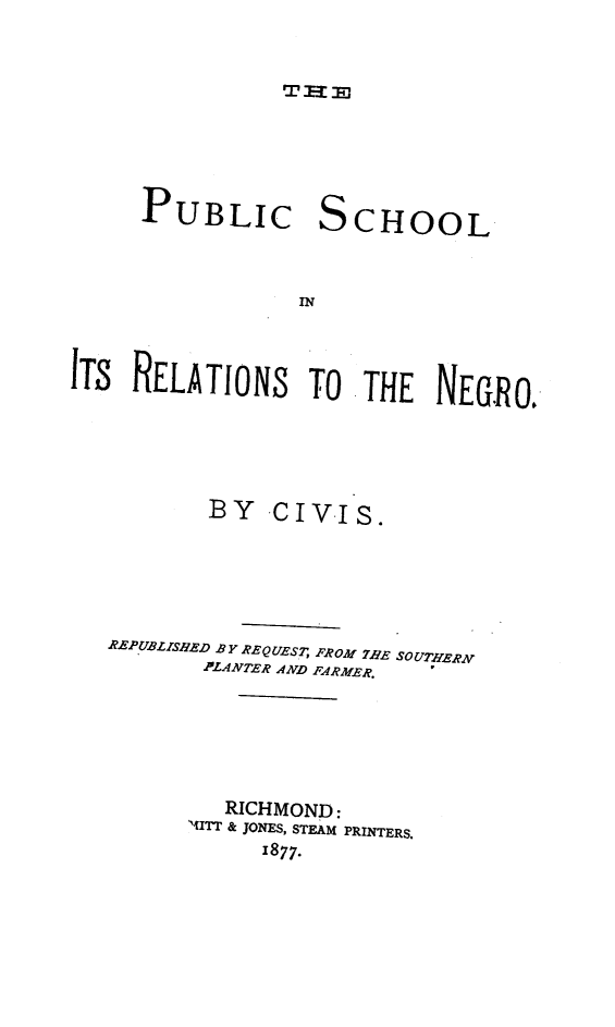 handle is hein.civil/pubscrne0001 and id is 1 raw text is: THE

PUBLIC

S

CHOOL

IN

ITS RELATIONS TO THE NEGRO.
BY CIVIS.
REPUBLISHED BY REQUES7; FROM ?HE SOUTHERN
PLANTER AND FARMER.
RICHMOND:
MITT & JONES, STEAM PRINTERS.
1877.


