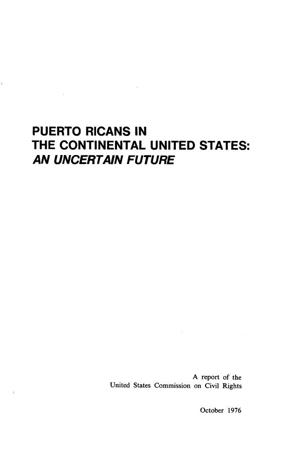 handle is hein.civil/purccntnl0001 and id is 1 raw text is: 










PUERTO RICANS IN
THE  CONTINENTAL UNITED STATES:
AN  UNCERTAIN FUTURE



















                             A report of the
              United States Commission on Civil Rights


October 1976


