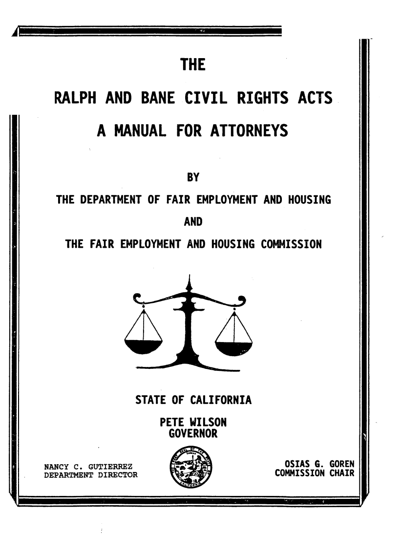 handle is hein.civil/rbcra0001 and id is 1 raw text is: THE

RALPH AND BANE CIVIL RIGHTS

ACTS

A MANUAL FOR ATTORNEYS
BY
THE DEPARTMENT OF FAIR EMPLOYMENT AND HOUSING
AND
THE FAIR EMPLOYMENT AND HOUSING COMMISSION

STATE OF CALIFORNIA
PETE WILSON
GOVERNOR

NANCY C. GUTIERREZ
DEPARTMENT DIRECTOR

IM*4 4

OSIAS G. GOREN
COMMISSION CHAIR


