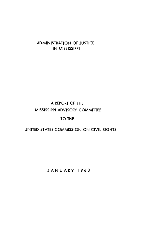 handle is hein.civil/rptms0001 and id is 1 raw text is: 







     ADMINISTRATION OF JUSTICE
            IN MISSISSIPPI











            A REPORT OF THE
    MISSISSIPPI ADVISORY COMMITTE.E

               TO THE

UNITED STATES COMMISSION ON CIVIL RIGHTS


JANUARY 1963


