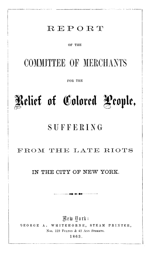 handle is hein.civil/rtoceom0001 and id is 1 raw text is: 



       R  EP   OR   T

             OF THE


  COMMITTEE  OF MERCHANTS

            FOR THE



 deief  of c&olordt  Xpeolitc



        SUFFERING



FROM THE LATE RIOTS



    IN THE CITY OF NEW YORK.








 GEORGE A. WHITEHORNE, STEAM  PRINTER,
       Nos. 119 FULTON & 42 ANN STREETS.
             1863.


