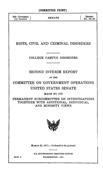 handle is hein.civil/rtscrimdcds0001 and id is 1 raw text is: [COMMITTEE PRINT]
92D CONGRESS      SENATE          { REPORT
1st Session  f                     No. 92-42
RIOTS, CIVIL AND CRIMINAL DISORDERS
COLLEGE CAMPUS DISORDERS
SECOND INTERIM REPORT
OF THE
COMMITTEE ON GOVERNMENT OPERATIONS
UNITED STATES SENATE
MADE BY ITS
PERMANENT SUBCOMMITTEE ON INVESTIGATIONS
TOGETHER WITH ADDITIONAL, INDIVIDUAL,
AND MINORITY VIEWS
MARCH 23, 1971.-Ordered to be printed
U.S. GOVERNMENT PRINTING OFFICE
58I11 0        WASHINGTON : 1971


