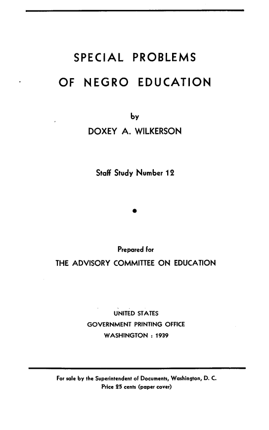 handle is hein.civil/scpblmsed0001 and id is 1 raw text is: 





    SPECIAL PROBLEMS


OF NEGRO EDUCATION



                 by

       DOXEY   A. WILKERSON


Staff Study Number 12



        P



     Prepared for


THE ADVISORY  COMMITTEE ON  EDUCATION





              UNITED STATES
       GOVERNMENT PRINTING OFFICE
           WASHINGTON : 1939


For sale by the Superintendent of Documents, Washington, D. C.
          Price 25 cents (paper cover)


