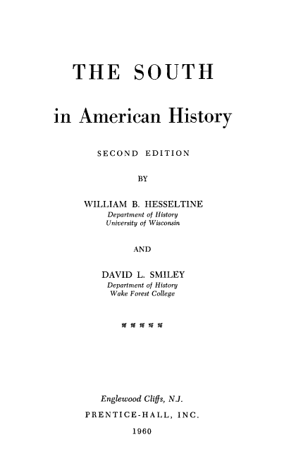 handle is hein.civil/shianhy0001 and id is 1 raw text is: THE SOUTH
in American History
SECOND EDITION
BY
WILLIAM B. HESSELTINE
Department of History
University of Wisconsin
AND

DAVID L. SMILEY
Department of History
Wake Forest College
Englewood Cligs, N.J.
PRENTICE-HALL, INC.
1960


