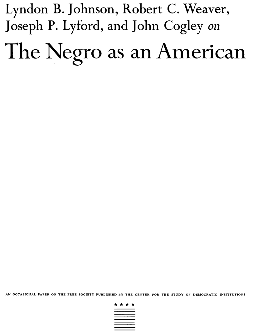 handle is hein.civil/tnaaa0001 and id is 1 raw text is: Lyndon B. Johnson, Robert


C.


Weaver,


Joseph   P. Lyford,  and  John   Cogley


on


The Negro as an American
















AN OCCASIONAL PAPER ON THE FREE SOCIETY PUBLISHED BY THE CENTER FOR THE STUDY OF DEMOCRATIC INSTITUTIONS


