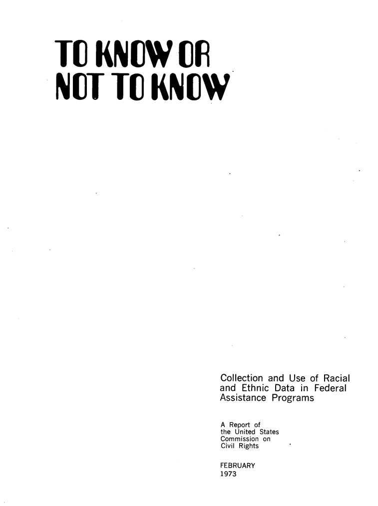 handle is hein.civil/toknkncln0001 and id is 1 raw text is: 






TU KNUW(0F



NUT TU KNUW



































                               Collection and Use of Racial
                               and  Ethnic Data in Federal
                               Assistance Programs


                               A Report of
                               the United States
                               Commission on
                               Civil Rights

                               FEBRUARY
                               1973


