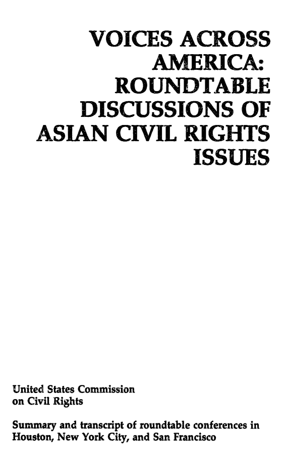 handle is hein.civil/usccaaak0001 and id is 1 raw text is:          VOICES ACROSS
                AMERICA:
            ROUNDTABLE
        DISCUSSIONS OF
   ASIAN CIVIL RIGHTS
                     ISSUES








United States Commission
on Civil Rights
Summary and transcript of roundtable conferences in
Houston, New York City, and San Francisco


