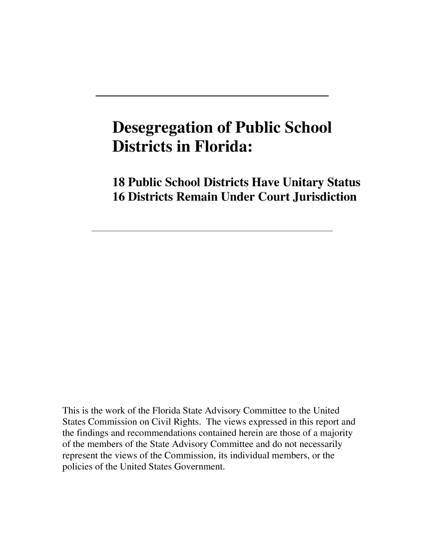 handle is hein.civil/usccrg0001 and id is 1 raw text is: 











          Desegregation of Public School

          Districts in Florida:


          18 Public School Districts Have Unitary Status
          16 Districts Remain Under Court Jurisdiction




















This is the work of the Florida State Advisory Committee to the United
States Commission on Civil Rights. The views expressed in this report and
the findings and recommendations contained herein are those of a majority
of the members of the State Advisory Committee and do not necessarily
represent the views of the Commission, its individual members, or the
policies of the United States Government.


