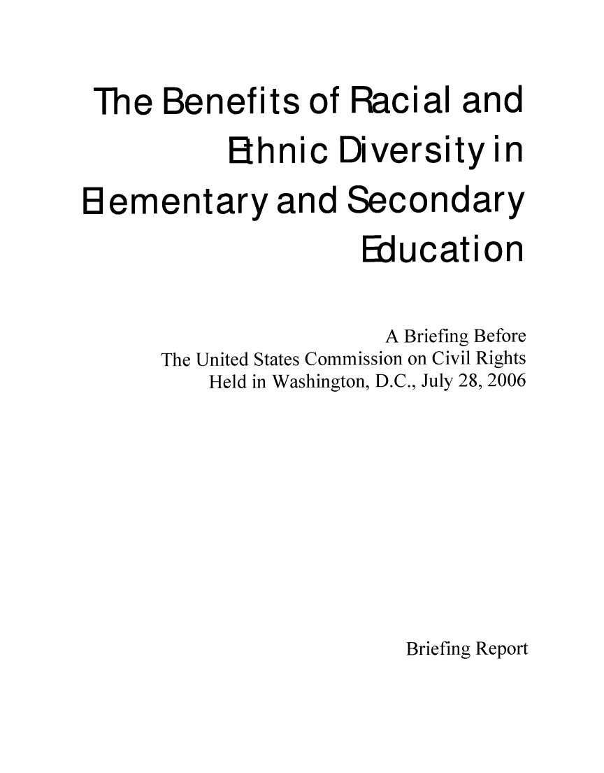 handle is hein.civil/usccrk0001 and id is 1 raw text is: 
The Benefits
          Ehni


of Racial and


Di


versity in


H ementary and Secondary
                      Education

                      A Briefing Before
      The United States Commission on Civil Rights
          Held in Washington, D.C., July 28, 2006





                         Briefing Report


