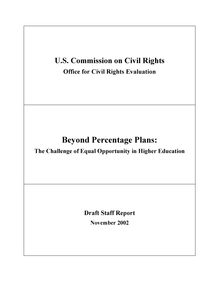 handle is hein.civil/usccrn0001 and id is 1 raw text is: 







U.S. Commission on Civil Rights
   Office for Civil Rights Evaluation


        Beyond Percentage Plans:
The Challenge of Equal Opportunity in Higher Education


Draft Staff Report
  November 2002


