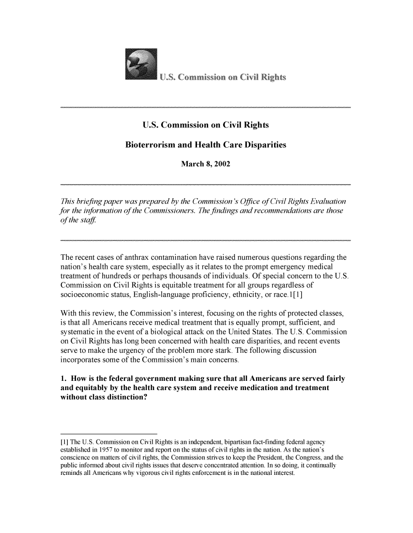 handle is hein.civil/usccro0001 and id is 1 raw text is: 







UoCor


                         U.S. Commission on Civil Rights

                    Bioterrorism and Health Care Disparities

                                    March 8, 2002



 This briefing paper was prepared by the Commission's Office of Civil Rights Evaluation
for the information of the Commissioners. The findings and recommendations are those
of the staff



The recent cases of anthrax contamination have raised numerous questions regarding the
nation's health care system, especially as it relates to the prompt emergency medical
treatment of hundreds or perhaps thousands of individuals. Of special concern to the U.S.
Commission on Civil Rights is equitable treatment for all groups regardless of
socioeconomic status, English-language proficiency, ethnicity, or race. 1 [ 1]

With this review, the Commission's interest, focusing on the rights of protected classes,
is that all Americans receive medical treatment that is equally prompt, sufficient, and
systematic in the event of a biological attack on the United States. The U.S. Commission
on Civil Rights has long been concerned with health care disparities, and recent events
serve to make the urgency of the problem more stark. The following discussion
incorporates some of the Commission's main concerns.

1. How is the federal government making sure that all Americans are served fairly
and equitably by the health care system and receive medication and treatment
without class distinction?




[1] The U.S. Commission on Civil Rights is an independent, bipartisan fact-finding federal agency
established in 1957 to monitor and report on the status of civil rights in the nation. As the nation's
conscience on matters of civil rights, the Commission strives to keep the President, the Congress, and the
public informed about civil rights issues that deserve concentrated attention. In so doing, it continually
reminds all Americans why vigorous civil rights enforcement is in the national interest.


