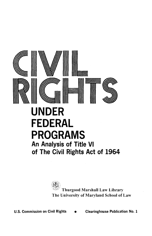 handle is hein.civil/usccse0001 and id is 1 raw text is: 







C      IIIIJV[IiII III
  l!~11 III111I~~l~


       UNDER
       FEDERAL
       PROGRAMS
       An Analysis of Title VI
       of The Civil Rights Act of 1964




                  Thurgood Marshall Law Library
              The University of Maryland School of Law


U   Clearinghouse Publication No. 1


U.S. Commission on Civil Rights


