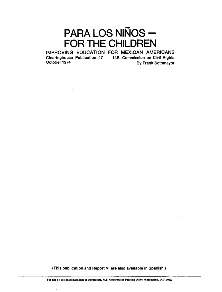 handle is hein.civil/usccsm0001 and id is 1 raw text is: 





        PARA LOS NINOS -

        FOR THE CHILDREN
IMPROVING EDUCATION FOR MEXICAN AMERICANS
Clearinghouse Publication 47 U.S. Commission on Civil Rights
October 1974                          By Frank Sotomayor










































   (This publication and Report VI are also available in Spanish.)


For sale by the Superintendent of Documents, U.S. Government Printing Offiee, Washington, D.C. 20102


