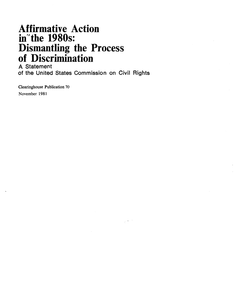handle is hein.civil/uscctc0001 and id is 1 raw text is: 

Affirmative Action
in  the 1980s:
Dismantling the Process
of Discrimination
A Statement
of the United States Commission on Civil Rights
Clearinghouse Publication 70
November 1981


