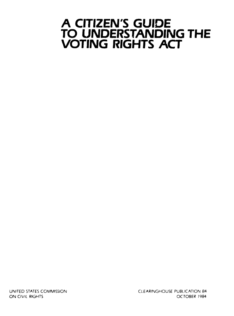handle is hein.civil/uscctj0001 and id is 1 raw text is: 




A CITIZEN'S GUIDE

TO UNDERSTANDING THE

VOTING RIGHTS ACT


UNITED STATES COMMISSION
ON CIVIL RIGHTS


CLEARINGHOUSE PUBLICATION 84
         OCTOBER 1984



