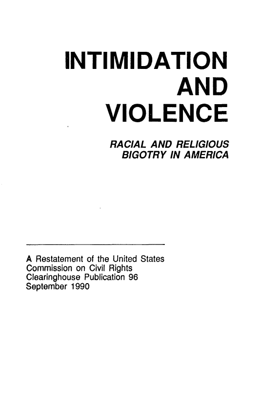 handle is hein.civil/usccto0001 and id is 1 raw text is: 




INTIMIDATION

                  AND

      VIOLENCE

      RACIAL  AND RELIGIOUS
         BIGOTRY IN AMERICA


A Restatement of the United States
Commission on Civil Rights
Clearinghouse Publication 96
September 1990


