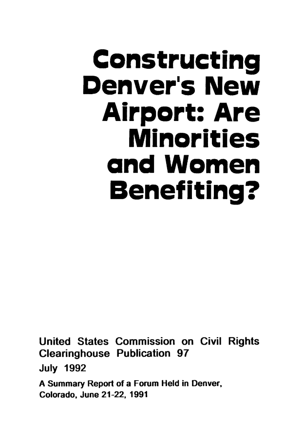 handle is hein.civil/uscctp0001 and id is 1 raw text is: 
       Constructing
     Denver's New
        Airport: Are
           Minorities
        and Women
        Benefiting?




United States Commission on Civil Rights
Clearinghouse Publication 97
July 1992
A Summary Report of a Forum Held in Denver,
Colorado, June 21-22, 1991



