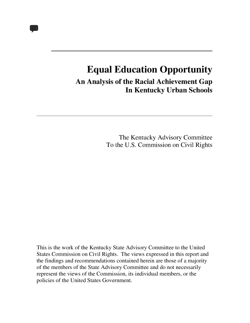 handle is hein.civil/usccur0001 and id is 1 raw text is: 










                  Equal Education Opportunity

              An Analysis  of the Racial  Achievement   Gap
                               In Kentucky   Urban   Schools







                             The Kentucky Advisory Committee
                        To the U.S. Commission on Civil Rights
















This is the work of the Kentucky State Advisory Committee to the United
States Commission on Civil Rights. The views expressed in this report and
the findings and recommendations contained herein are those of a majority
of the members of the State Advisory Committee and do not necessarily
represent the views of the Commission, its individual members, or the
policies of the United States Government.


