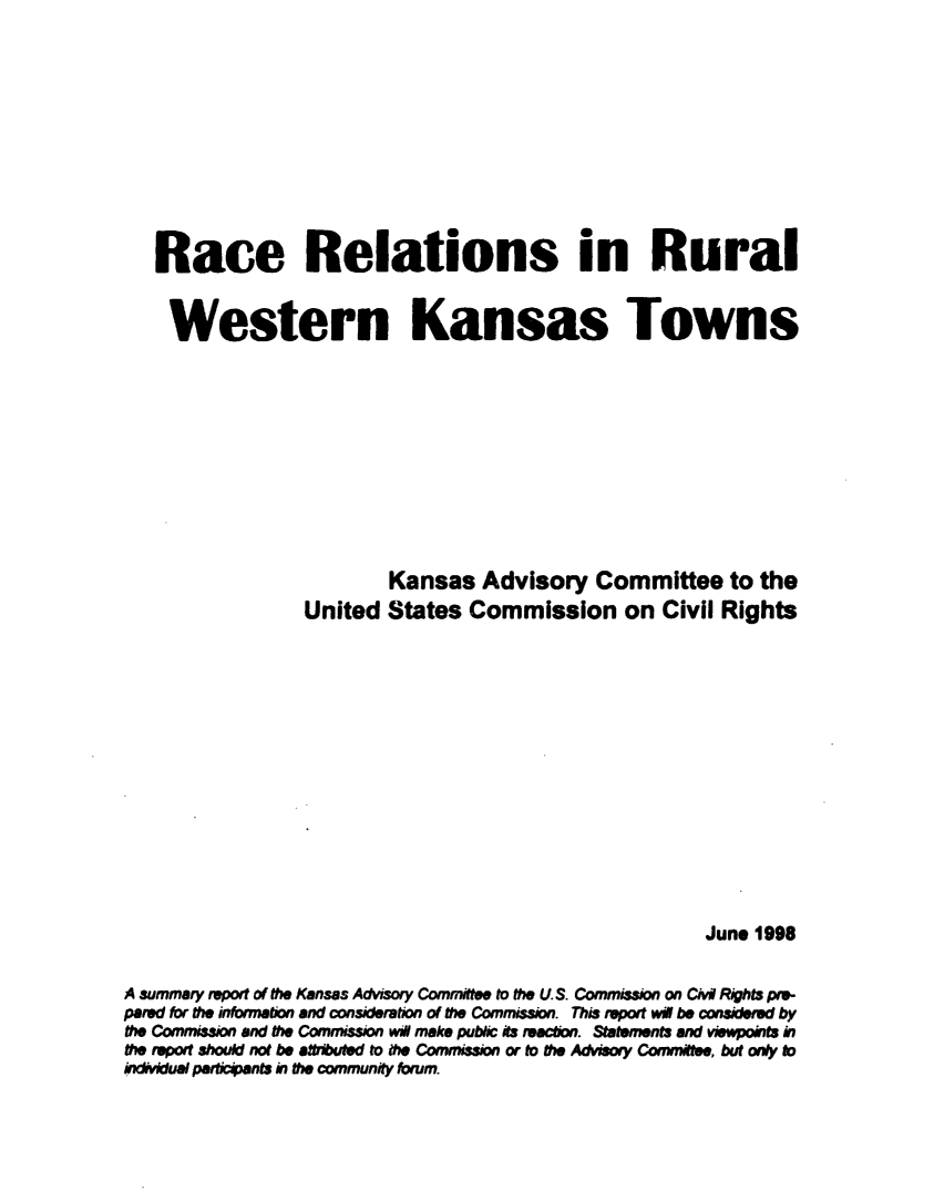 handle is hein.civil/usccvn0001 and id is 1 raw text is: 










   Race Relations in Rural


   Western Kansas Towns











                         Kansas   Advisory   Committee to the
                 United  States  Commission on Civil Rights














                                                        June 1998


A summary report of the Kansas Advisory Committee to the U S. Commiss= on Civi Rights pre-
pared fbr the inormeton and consideration of the Commission. This report wig be considered by
the Commission and the Commission wi make pubbc its teachon. Statements and viewpoints in
the report should not be affributed to ft Commission or to the Advisory Committee, but any to
indivkfual periciants in the community foirum.


