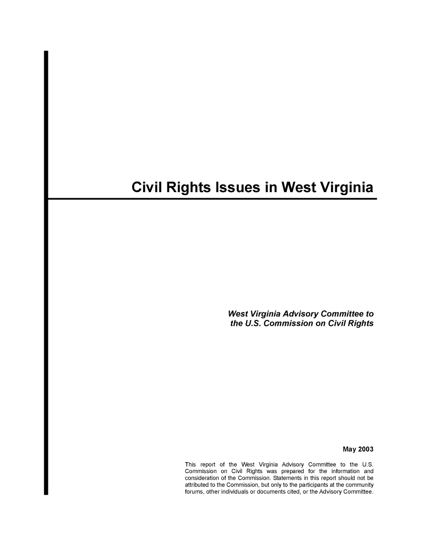handle is hein.civil/usccvo0001 and id is 1 raw text is: 



























Civil Rights Issues in West Virginia


             West Virginia Advisory Committee to
             the U.S. Commission on Civil Rights


















                                               May 2003

This report of the West Virginia Advisory Committee to the U.S.
Commission on Civil Rights was prepared for the information and
consideration of the Commission. Statements in this report should not be
attributed to the Commission, but only to the participants at the community
forums, other individuals or documents cited, or the Advisory Committee.


