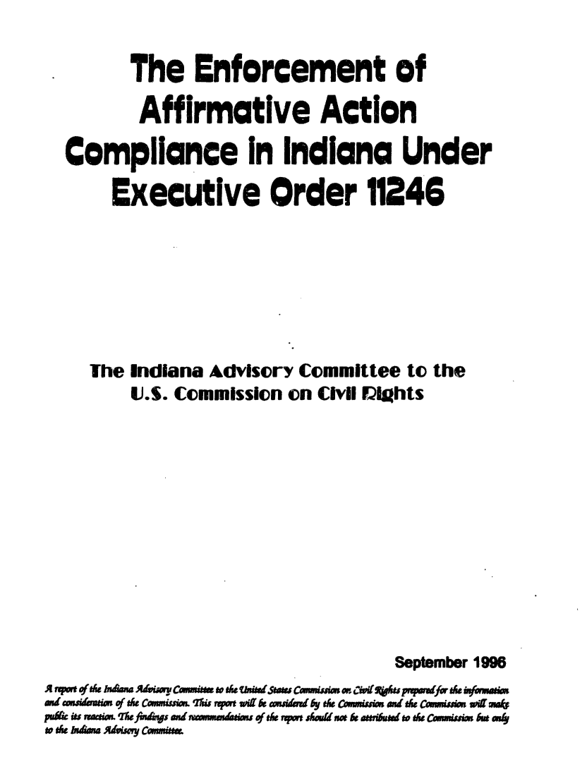 handle is hein.civil/usccvy0001 and id is 1 raw text is: 

*        The Enforcement of

          Affirmative Action

  Compliance in Indiana Under

       Executive Order 11246







     The Indiana Advisory  Committee  to the
         U.S. Commission  on Civil ights











                                     September 1996
A pwt of ah&& AIndCwu ..atomiheddsaw C.umim Mr Ciitfupmfor& th.bJammi
and cwstoa of t& Camnism. Ws rpme w(  wad by t& Cowniusim an t& ca..imsi wr m.*
pudic its vraceds. The fins and wmmaduims of tk upm shuld s &ot a&si ad to th CawmiUsim 6E ws4
to th huh Andis c.amn.iw


