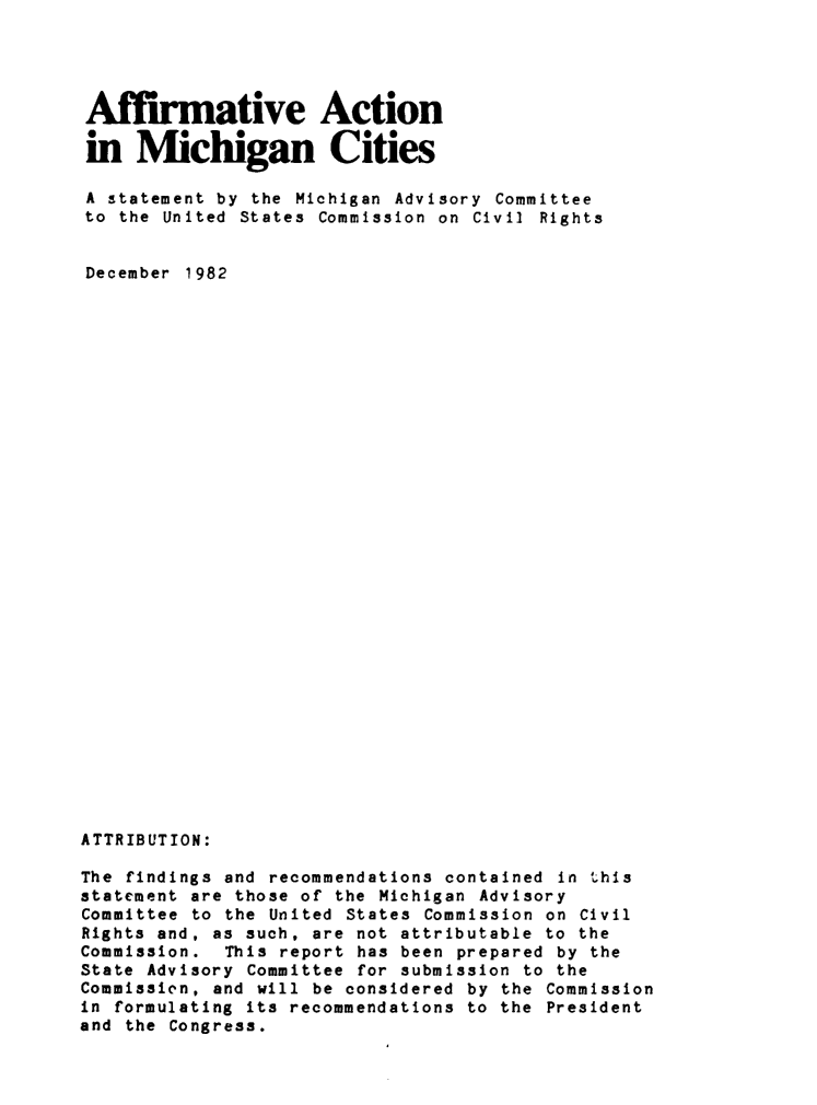 handle is hein.civil/usccvz0001 and id is 1 raw text is: 




Affirmative Action

in Michigan Cities

A statement by the Michigan Advisory Committee
to the United States Commission on Civil Rights


December 1982






























ATTRIBUTION:

The findings and recommendations contained in this
statement are those of the Michigan Advisory
Committee to the United States Commission on Civil
Rights and, as such, are not attributable to the
Commission. This report has been prepared by the
State Advisory Committee for submission to the
Commissien, and will be considered by the Commission
in formulating its recommendations to the President
and the Congress.


