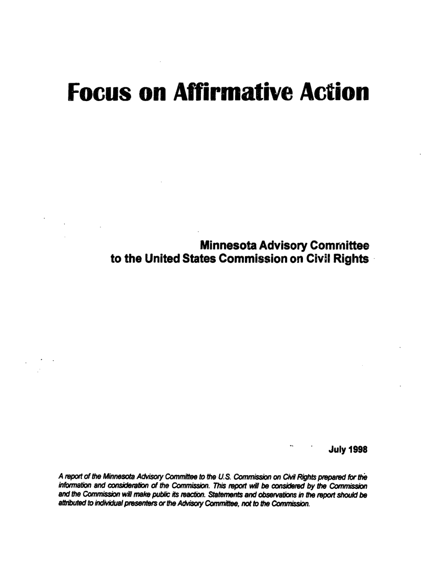 handle is hein.civil/usccwb0001 and id is 1 raw text is: 








  Focus on Affirmative Action













                                 Minnesota Advisory Committee
            to the  United   States  Commission on Civil Rights


















                                                               July 1998

A report of the Minnesota Advisory Committee to the US. Commission on Cii Rights prepared for the
information and consideetfion of the Commisson. This report wil be considered by the Commission
and the Commission wl make pubic its reaction. Statements and observations in the repoit should be
atributed to idividual presenters or the Advisory Committee, not to the Commission.



