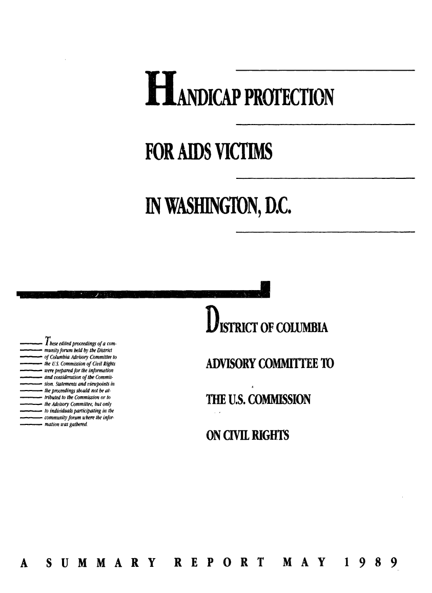 handle is hein.civil/usccwd0001 and id is 1 raw text is: 














HANDICAP PROTECTION







FOR AIDS VICTIMS







IN   WASHINGTON, D.C.


-These edited proceedings of a com-
      munity forum held by the District
      of Columbia Advisory Committee to
- the   US Commission of Civil Rights
      were prepared for the information
- and consideration of the Commis-
      sion. Statements and vieupoints in
      the proceedings should not be at-
      tributed to the Commission or to
      the Advisory Committee, but only
- to individuals participating in the
      community forum where the infor-
- mation  was gathered.


DISTRICT OF COLUMBIA




ADVISORY COMMITTEE TO




THE   U.S. COMMISSION




ON   CIVIL  RIGHTS


A  SUMMARY  REPORT


M AY   1 98 9


