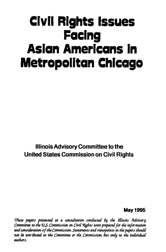 handle is hein.civil/usccwj0001 and id is 1 raw text is: 


      Civil Rights Issues

                   Facing

     Asian Americans In

   Metropolitan Chicago












        Illinois Advisory Committee to the
    United States Commission on Civil Rights








                                          May 1995
These papers prsented at a cmsultation conducted by the 1l iois Advisory
Committee to the U.S. Commission on Civif Vhts were pmparelfor the information
and consderation of the Commission. Statements and viewpoints in the papers should
not be attributed to the Cormittee or the Corrissio, but ordy to the indviduad
authors.


