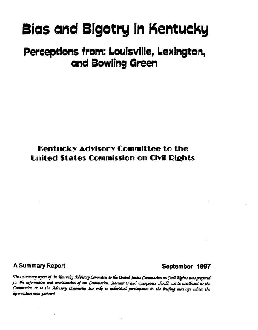 handle is hein.civil/usccwn0001 and id is 1 raw text is: 


Bias and Bigotry in Kentucky


Perceptions from: Louisville, Lexington,
               and Bowling Green











     Ientucky Advisory Committee to the
   United States Commission on Civii Iialhts


A Summary Report


September 1997


qrzi swmmmy rpof #t& *tztck AdvwT~ Coimitt t& th biftedtaw Cwmswn m Cidoi(L jht impr vd
for the mfoimeio and cauidemeia of th& Canma Staeomts ad vmpmu~n shoid not & atmrbutd tv the
Commission o thAx  dvisoy Cammittu but P4z to ~im idu pamapuipnm t&e riefr muaws imu t&
nmotionEM ugadr


