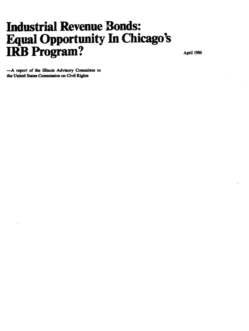 handle is hein.civil/usccwt0001 and id is 1 raw text is: 
Industrial Revenue Bonds:
Equal Opportunity In Chicago's
IRB    Program?                                  April 1986
-A report of the Illinois Advisory Committee to
the United States Commission on Civil Rights


