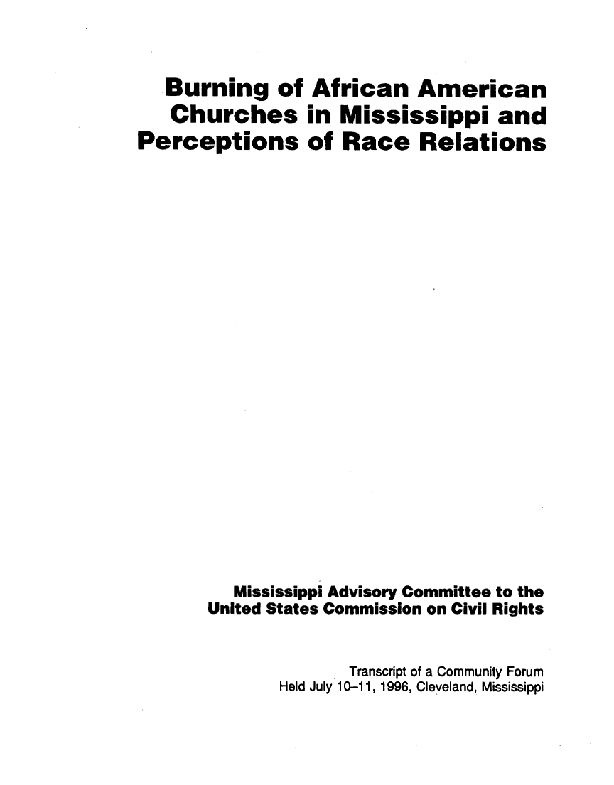 handle is hein.civil/usccww0001 and id is 1 raw text is: 

   Burning of
   Churches
Perceptions


African American
in Mississippi and
of Race Relations


   Mississippi Advisory Committee to the
United States Commission on Civil Rights

              Transcript of a Community Forum
       Held July 10-11, 1996, Cleveland, Mississippi


