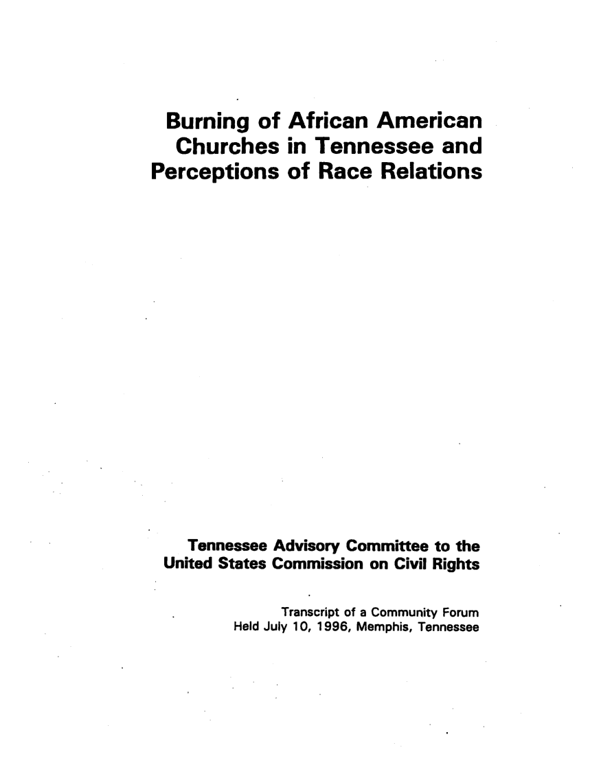handle is hein.civil/usccxa0001 and id is 1 raw text is: 





  Burning of African American
  Churches in Tennessee and
Perceptions of Race Relations




















    Tennessee Advisory Committee to the
 United States Commission on Civil Rights

              Transcript of a Community Forum
         Held July 10, 1996, Memphis, Tennessee


