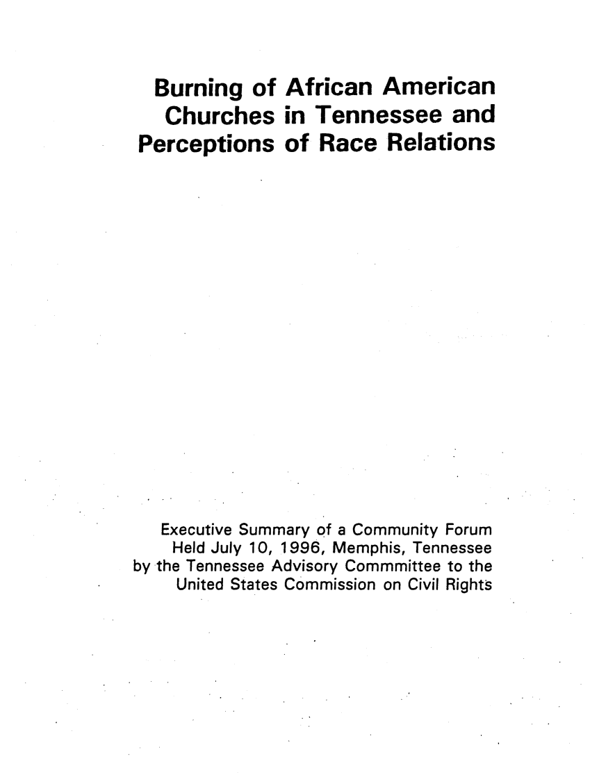 handle is hein.civil/usccxb0001 and id is 1 raw text is: 



  Burning of African American
  Churches in Tennessee and
Perceptions of Race Relations


   Executive Summary of a Community Forum
   Held July 10, 1996, Memphis, Tennessee
by the Tennessee Advisory Commmittee to the
    United States Commission on Civil Rights


