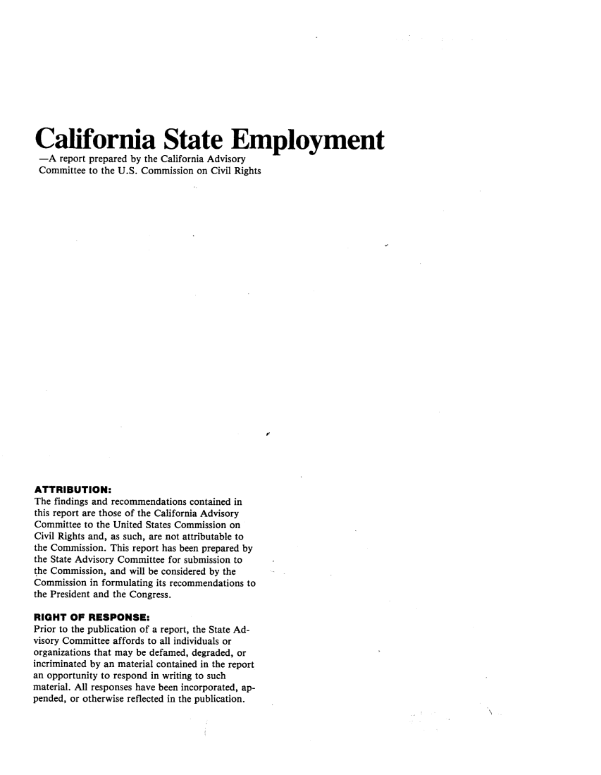 handle is hein.civil/usccxc0001 and id is 1 raw text is: 











California State Employment
-A report prepared by the California Advisory
Committee to the U.S. Commission on Civil Rights




























ATTRIBUTION:
The findings and recommendations contained in
this report are those of the California Advisory
Committee to the United States Commission on
Civil Rights and, as such, are not attributable to
the Commission. This report has been prepared by
the State Advisory Committee for submission to
the Commission, and will be considered by the
Commission in formulating its recommendations to
the President and the Congress.

RIGHT OF RESPONSE:
Prior to the publication of a report, the State Ad-
visory Committee affords to all individuals or
organizations that may be defamed, degraded, or
incriminated by an material contained in the report
an opportunity to respond in writing to such
material. All responses have been incorporated, ap-
pended, or otherwise reflected in the publication.


