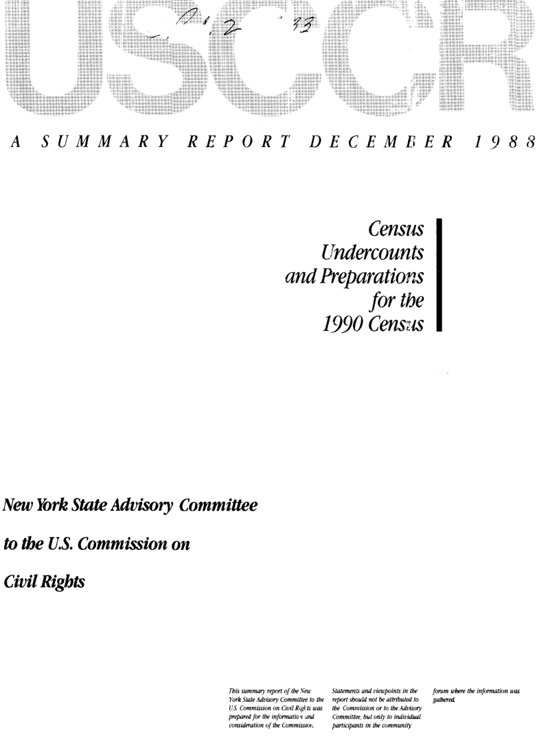 handle is hein.civil/usccxf0001 and id is 1 raw text is: '4


A SUMMARY


REPORT


DECEMBER


1988


                 Census
       Undercounts
and Preparations
                 for the
        1990 CensUs


New York State Advisory Committee

to the U.S. Commission on

Civil Rights


This summary report of the New       Statements and viewpoints in the   forum where the information was
York State Advisory Committee to the  report should not he attributed to  gatheret
LUS Commission on Civil Rig lts was  the Commission or to the Advisory
prepared for the inforrnatioi and   Committee, but only to individual
consideration of the Commissio,     participants in the community


