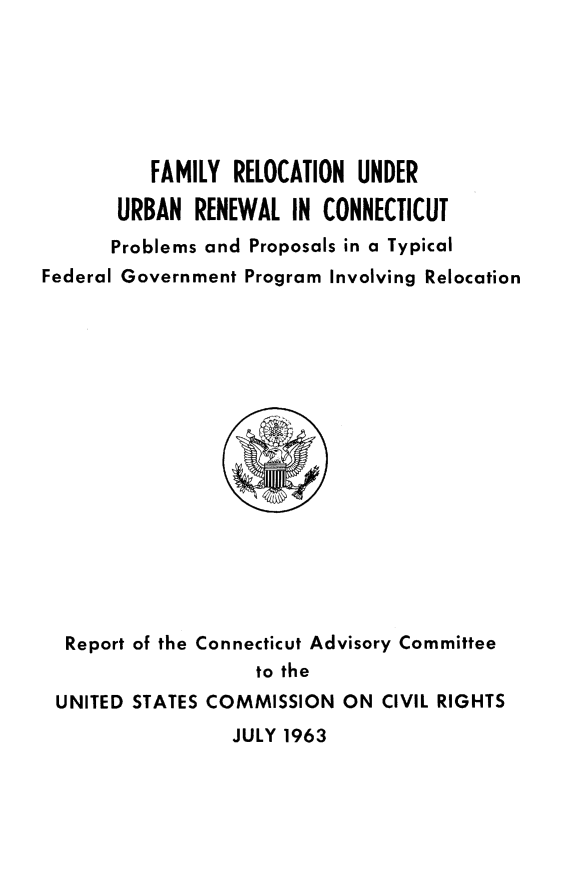 handle is hein.civil/usccxo0001 and id is 1 raw text is: 






          FAMILY  RELOCATION UNDER

       URBAN  RENEWAL  IN CONNECTICUT
       Problems and Proposals in a Typical
Federal Government Program Involving Relocation
















  Report of the Connecticut Advisory Committee
                    to the
 UNITED STATES COMMISSION   ON CIVIL RIGHTS
                  JULY 1963


