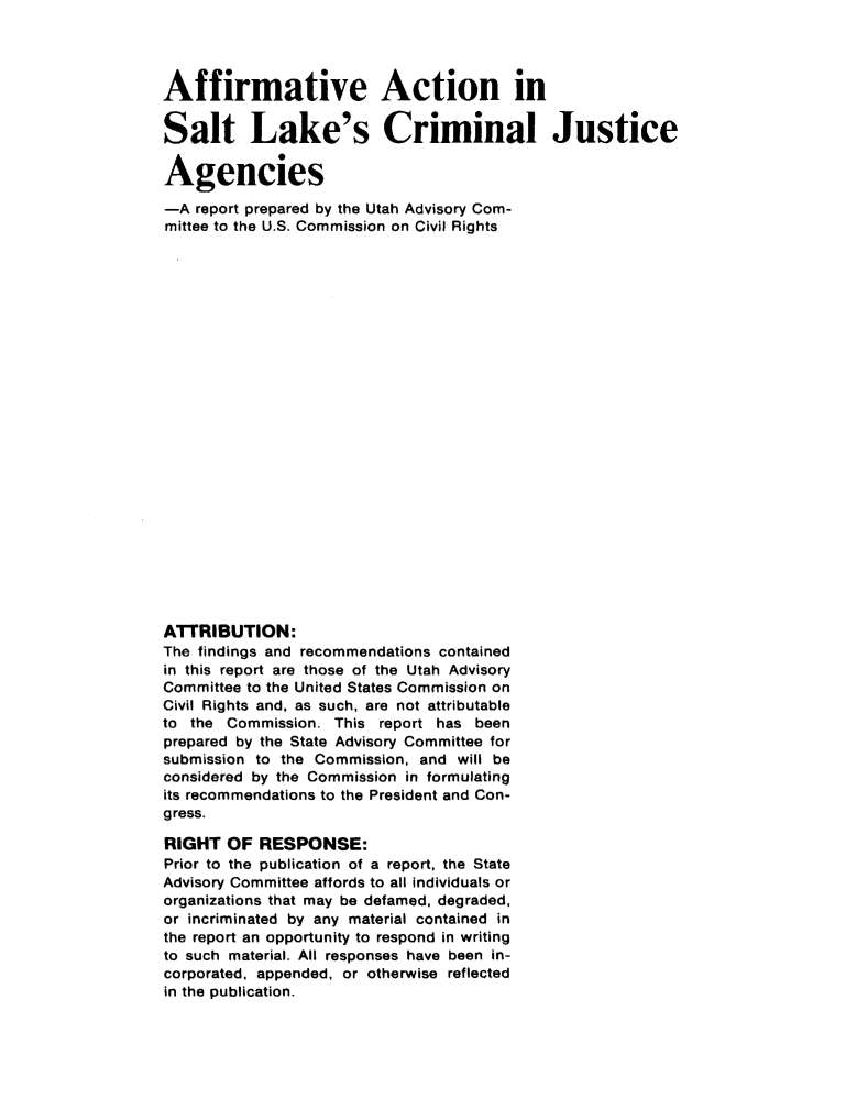 handle is hein.civil/usccxs0001 and id is 1 raw text is: 




Affirmative Action in

Salt Lake's Criminal Justice

Agencies

-A report prepared by the Utah Advisory Com-
mittee to the U.S. Commission on Civil Rights
























ATTRIBUTION:
The findings and recommendations contained
in this report are those of the Utah Advisory
Committee to the United States Commission on
Civil Rights and, as such, are not attributable
to the Commission. This report has been
prepared by the State Advisory Committee for
submission to the Commission, and will be
considered by the Commission in formulating
its recommendations to the President and Con-
gress.

RIGHT OF RESPONSE:
Prior to the publication of a report, the State
Advisory Committee affords to all individuals or
organizations that may be defamed, degraded,
or incriminated by any material contained in
the report an opportunity to respond in writing
to such material. All responses have been in-
corporated, appended, or otherwise reflected
in the publication.


