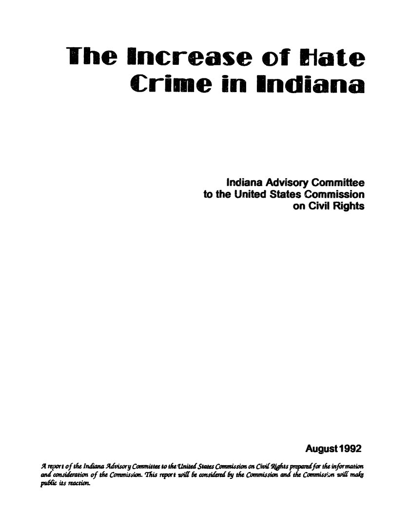 handle is hein.civil/usccxt0001 and id is 1 raw text is: 



     The Increase of Hate

                 Crime in Indiana







                                    Indiana Advisory Committee
                               to the United States Commission
                                                on Civil Rights



















                                                   August1992
A rqwrt of tle Iniana  hi sory Comiswt to the tVnijrdStae Commissim on  Citvi ts properrdfo dhe infrmation
and wnideration of tse Com4iion. 'tis repart oi Is con&imerd by the Commission and e ComrsiswiKn malt
u&ts  actio.


